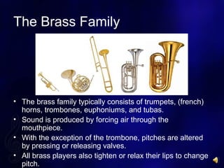 The Brass Family
? The brass family typically consists of trumpets, (french)
horns, trombones, euphoniums, and tubas.
? Sound is produced by forcing air through the
mouthpiece.
? With the exception of the trombone, pitches are altered
by pressing or releasing valves.
? All brass players also tighten or relax their lips to change
pitch.
 