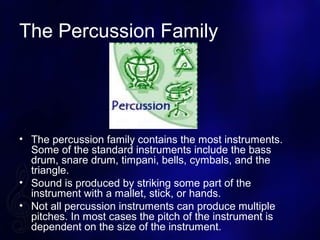 The Percussion Family
? The percussion family contains the most instruments.
Some of the standard instruments include the bass
drum, snare drum, timpani, bells, cymbals, and the
triangle.
? Sound is produced by striking some part of the
instrument with a mallet, stick, or hands.
? Not all percussion instruments can produce multiple
pitches. In most cases the pitch of the instrument is
dependent on the size of the instrument.
 