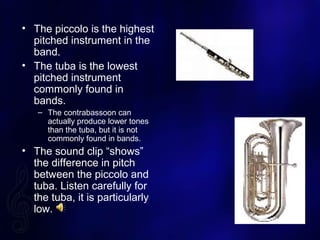 ? The piccolo is the highest
pitched instrument in the
band.
? The tuba is the lowest
pitched instrument
commonly found in
bands.
C The contrabassoon can
actually produce lower tones
than the tuba, but it is not
commonly found in bands.
? The sound clip shows
the difference in pitch
between the piccolo and
tuba. Listen carefully for
the tuba, it is particularly
low.
 