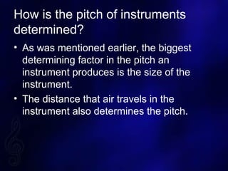 How is the pitch of instruments
determined?
? As was mentioned earlier, the biggest
determining factor in the pitch an
instrument produces is the size of the
instrument.
? The distance that air travels in the
instrument also determines the pitch.
 