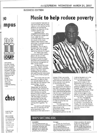 d"i/!ft}XPR E SS WEDNESDAY MARCH 21, 2007 

                           BUSINESS EDITION 




    Ie                          Music to help reduce poverty 

                                  A communication Specialist at

    lmpu                          the World Bank says the music
                                  i ndustry in the country has the
                                  potential of contributing
                                  towards the reduction in the


-                                 country's poverty rate.
                                         Speaking to the
                                  dailyEXPRESS BUSINESS, Kafu
                                  Kafi Tsikata who categorized
                                  music under the non­
                                  traditional export sector said
                                  the players i n the music
                                  industry have failed to take
                                  advantage of available avenues
                                  to create wealth for
                                  themselves. This he says is
                                  because they have not been
                                  able to look out for proper
                                  marketing channels for export.
                                         Mr. Tsikata says many
                                  musicians and other industry
                                  players do not run their
    lOUP 
                        businesses professionally
                                  because of a lack of proper
                                  education and orientation on
      and twenty                  the business management of
    I in other money              their chosen career.
    Iments not issued                    He observed that some
    lment of Ghana .              mLlsicians, despite creating
    :ement explained              record hits, died in penniless
     ral public can also          because they were taken
     'und as a credible           advantage off by producers
     y pension savings            who used financial inducement
     )mplement the                to rob them of their property
      scheme.                     rights.
                                         "Even those who are still      charge of their own works.          funds to be given out in the
      <erage, a                                                         "Musicians in the advanced          form of a loan or grant"
      he Securities               alive have no rights to their
                                  own records despite the fact          world and even some parts of               He also believe NGO's
      )any is an                                                        Africa operate music purely         have a role to play In thIs
      magement                    t hat they are still selling in the
                                  record shops," he said.               on the busi ness level. ..          direction by way of research.
      ~ licensed dealing                                                      According Mr. Tsikata .       "They can research into t he
      ~ GSE.
                                         The World Bank, Mr.
                                  Tsikata said, has therefore           the incorporation of music in       potency of highli fe for wealth
                                  decided to help sensitize the         the GPRS II document means          creation. This will go a long
                                  musicians on the need to run          other development pa rtners         way of uplifting the poor i mage
                                - their industry as a purely            have understood the positive        of the music profession in
                                  business entity in order to earn      role the music i ndust ry plays     order to encourage as many
                                  money for their own work.             in the development process.         people as possi ble to pursue it



     ches 

      .,
                                  "We have begun a series of
                                  lectures both formal and
                                  informal with some of the
                                  musicians, exploring ways of
                                  putting them together," he
                                                                        and urged musi cians to
                                                                        advantage of th at by
                                                                        properly grouping themselves
                                                                        in order to solicit for the
                                                                        needed funds .
                                                                                                            as a profession. " he reiterated.
                                                                                                                   He also chasti sed the
                                                                                                            musici an union. MUSIGA. for
                                                                                                            failing to protect the rights of
                                                                                                            its members. According t o Mr.
                                  said.                                       " It's important they         Tsikata. the union has become
                                         He said his outfit believes    have a common fron t so that        rent seekers who have failed to
                                  that such an exercise will stir       they can go to the                  seek t he interest of their
                                  some awareness in the                 government who will intend          members.
                                  musicians on the need to be in        lead them to these
      ~rved  for the                                                    development partners for the
      ciety," she

      above all the
      m around the
      ~w account and
                                   WHO'S SWITCHING JOBS
      the culture of
      ,ture long                   DANNEX                               Manager.                            Ghana subsidiary. He reports
      children's and               The drug manufact urer has                  In this role. he will work   to the CEO, Brett Goschen.
       d result in an 
            secured the services of William      with the Managing Consultants       George brings well over a
                                   Alexander Quansah (Bill              and managing Editor to              deca de of high level expertise
      sure of their 
                                                   oversee the development of          as a marketing professional to
                                   Quansah) as its Marketing
       :es. 
                                                           new business lines and lead a       our operations and we are
                                   Manager and is tasked with
       e launch and 
              positioning the company's            highly motivated sales team to      extff~mp- I v nl~::ac~n   +" h."".o   h;_

       ay, trained 

 
