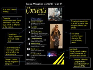 Music Magazine Contents Page #1 Mid Shot central image showing the model’s body pose Consistent Layout Style with medium sized font Features Main Cover lines (with a standout colour of blue which is different to the yellow  Showing the numbers in which you can see this picture with the article  Bold Mid Yellow Writing  Jet black background, making the contents link to the dark rock theme Contact Details for the magazine company Medium Extreme Long shot of a concert arena from a person POV Cover lines are in yellow and white writing telling us what page is  