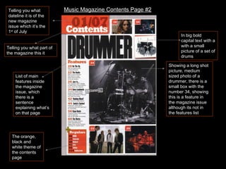 Telling you what dateline it is of the new magazine issue which it’s the 1 st  of July Telling you what part of the magazine this it List of main features inside the magazine issue, which there is a sentence explaining what’s on that page Showing a long shot picture, medium sized photo of a drummer, there is a small box with the number 34, showing this is a feature in the magazine issue although its not in the features list In big bold capital text with a with a small picture of a set of drums The orange, black and white theme of the contents page Music Magazine Contents Page #2 
