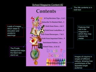 The title contents is in bold text Loads of images which relate to education and academic teachings Images of crayons in ranges of different colours, showing how youthfulness of the appealed target audience Features that are in the magazine in which they may interest the reader The Purple background helps the black text stand out School Magazine Content #2 