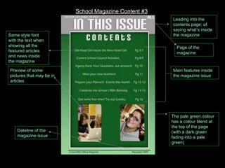 Leading into the contents page, of saying what’s inside the magazine Main features inside the magazine issue Page of the magazine Dateline of the magazine issue Preview of some pictures that may be in articles The pale green colour has a colour blend at the top of the page (with a dark green fading into a pale green) Same style font with the text when showing all the featured articles and news inside the magazine School Magazine Content #3 