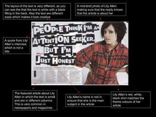 A quote from Lily’ Allen’s interview which is not a title The featured article about Lily Allen in which the text is small and are in different columns. This is very common in newspapers and magazines A mid-shot photo of Lily Allen making sure that the ready knows that the article is about her Lily Allen’s name in red in ensure that she is the main subject in the article Lily Allen’s red, white, black shirt matches the theme colours of her article The layout of the text is very different, as you can see the that the text is white with a black filling in the back. Also the text are different sizes which makes it look creative 