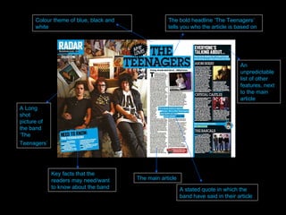 The bold headline ‘The Teenagers’ tells you who the article is based on A Long shot picture of the band ‘The Teenagers’   Key facts that the readers may need/want to know about the band The main article  A stated quote in which the band have said in their article An unpredictable list of other features, next to the main article Colour theme of blue, black and white 