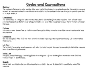 Masthead The masthead of a magazine is the headline of the cover in which it addresses the target audience what the magazine company is called. All magazine mastheads have different names, which could be developed to the type of magazine genre its generated for its target audience. Central Image The central image on a magazine is the main that the audience see when they look at the magazine. There is mostly a star persona of a celebrity on the front cover to help promote the new issue of the magazine or because they’re the main purpose of that issue. Features Information or short pieces of text on the front cover of a magazine, telling the reader some of the main articles inside the issue of a magazine. Cover Lines One line descriptions of the cover line, this is to tempt the reader in picking up the magazine and buying it, to whatever article there may be. Left Third The left third of a magazine sometimes shows only half a the central image in shops and stores making it vital that the magazine is not shown full-frontage for reader. Selling Line Very quick, sharp and snappy. It over exaggerates on the magazine e.g. “The Best Magazine Worldwide” which is not true because there is no identified proof. Barcode A small black and white box that has different sized strips in which it also has 12 digits which is coded for the price of the magazine. 