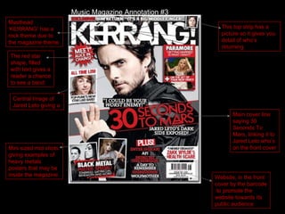Main cover line saying 30 Seconds To Mars, linking it to Jared Leto who’s on the front cover This top strip has a picture so it gives you detail of who’s returning Mini sized mid shots giving examples of heavy metals posters that may be inside the magazine The red star shape, filled with text gives a reader a chance to see a band Website, in the front cover by the barcode  to promote the website towards its public audience Central Image of Jared Leto giving a Masthead ‘KERRANG’ has a rock theme due to the magazine theme Music Magazine Annotation #3 