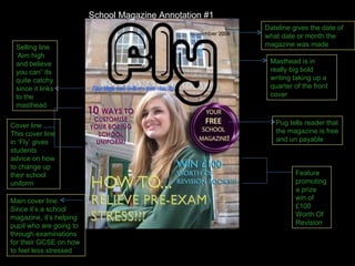 Masthead is in really big bold writing taking up a quarter of the front cover Dateline gives the date of what date or month the magazine was made Main cover line Since it’s a school magazine, it’s helping pupil who are going to through examinations for their GCSE on how to feel less stressed Feature promoting a prize win of £100 Worth Of Revision Selling line ‘Aim high and believe you can” its quite catchy since it links to the masthead Cover line This cover line in ‘Fly’ gives students advice on how to change up their school uniform Pug tells reader that the magazine is free and un payable School Magazine Annotation #1 