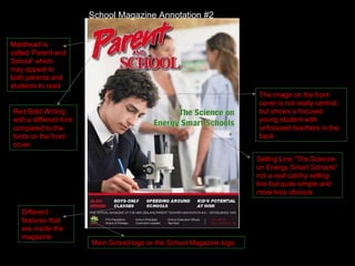 Masthead is called ‘Parent and School’ which may appeal to both parents and students to read The image on the front cover is not really central, but shows a focused young student with unfocused teachers in the back Red Bold Writing with a different font compared to the fonts on the front cover Selling Line “The Science on Energy Smart Schools” not a real catchy selling line but quite simple and more less obvious Different features that are inside the magazine Main School logo or the School Magazine logo School Magazine Annotation #2 