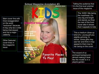 The ‘KIDS’ title being the masthead. It’s very big and bright and stands out than the rest of the front cover also it shows that it appeals to kids This a medium close-up shot of a  young girl you slightly grinning. In stores, some girls may see her and think it may appeal to them due to her being on the cover Main cover line with Over-exaggeration on the word “exclusive” because it may only be a child being interviewed and not a major celebrity Other featured cover lines in the magazine issue The wizard of oz portrayal background, almost making it look like the model is in a playful garden Telling the audience that it’s the first ever premier issue of the magazine School Magazine Annotation #3 