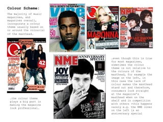 Colour Scheme: The majority of music magazines, and magazines overall, incorporate a colour theme usually based on or around the colour(s) of the masthead…   … even though this is true for most magazines, sometimes the colour theme is not relative to the colours of the masthead, for example the image on the left, in this case the lack of colour makes the masthead stand out and therefore, consumers look straight at the magazine’s masthead when on the shelf and in competition with others -this happens rarely e.g. the NME cover on the left is an anniversary special … the colour theme plays a big part in making the magazine look professional… 