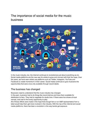 The importance of social media for the music
business
In the music industry, too, the Internet continues to revolutionize just about everything we do.
Social media platforms are the new way for artists to grow and connect with their fan base. Over
the years, we have seen artists use platforms such as Twitter, Instagram, YouTube and
Facebook to create momentum in their career. Social media continues to give musicians the
opportunities that were once only available through record labels.
The business has changed
Musicians need to understand that the music industry has changed.
In the past, musicians had to do things like record demos and have them available for
distribution to fans. They had to negotiate for studio time. If there were live shows at local
venues, acts had to find every opportunity to play.
All of these efforts were made in the hope that enough fans or an A&R representative from a
label would help them get more involved in the industry. With the rise of the internet and social
media platforms, there has been a revolution in the way bands get exposure.
 