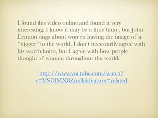 I found this video online and found it very
interesting. I know it may be a little blunt, but John
Lennon sings about women having the image of a
“nigger” to the world. I don’t necessarily agree with
his word choice, but I agree with how people
thought of women throughout the world.

        http://www.youtube.com/watch?
       v=VS78MX8Zmdk&feature=related
 