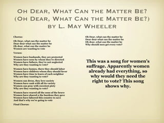 Oh Dear, What Can the Matter Be?
(Oh Dear, What Can the Matter Be?)
        by L. May Wheeler
Chorus:                                       Oh Dear, what can the matter be
                                              Dear dear what can the matter be
Oh Dear, what can the matter be               Oh dear, what can the matter be
Dear dear what can the matter be              Why should men get every vote?
Oh dear, what can the matter be
Women are wanting to vote
Verses:
Women have husbands, they are protected
Women have sons by whom they're directed
Women have fathers, they're not neglected     This was a song for women’s
Why are they wanting to vote?
Women have homes, there they should labor
                                              suffrage. Apparently women
Women have children whom they should favor     already had everything, so
Women have time to learn of each neighbor
Why are they wanting to vote?                   why would they need the
Women can dress, they love society
Women have cash with all its variety
                                                 right to vote? This song
Women can pray with sweetest piety
Why are they wanting to vote?
                                                        shows why.
Women have reared all the sons of the brave
Women have shared n the burdens they gave
Women have labored this country to save
And that's why we're going to vote
Final Chorus:
 