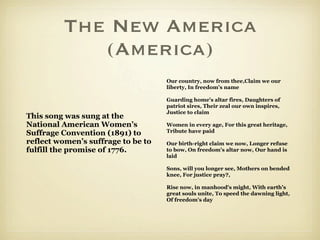 The New America
            (America)
                                    Our country, now from thee,Claim we our
                                    liberty, In freedom's name

                                    Guarding home's altar fires, Daughters of
                                    patriot sires, Their zeal our own inspires,
                                    Justice to claim
This song was sung at the
National American Women’s           Women in every age, For this great heritage,
Suffrage Convention (1891) to       Tribute have paid

reflect women’s suffrage to be to   Our birth-right claim we now, Longer refuse
fulfill the promise of 1776.        to bow, On freedom's altar now, Our hand is
                                    laid

                                    Sons, will you longer see, Mothers on bended
                                    knee, For justice pray?,

                                    Rise now, in manhood's might, With earth's
                                    great souls unite, To speed the dawning light,
                                    Of freedom's day
 
