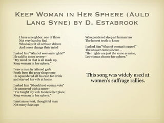 Keep Woman in Her Sphere (Auld
  Lang Syne) by D. Estabrook
    I have a neighbor, one of those       Who pondered deep all human law
    Not very hard to find                 The honest truth to know
    Who know it all without debate
    And never change their mind           I asked him"What of woman's cause?"
                                          The answer came sincere --
I asked him"What of woman's rights?"      "Her rights are just the same as mine,
He said in tones severe--                 Let woman choose her sphere."
"My mind on that is all made up,
Keep woman in her sphere."
I saw a man in tattered garb
Forth from the grog-shop come
He squandered all his cash for drink      This song was widely used at
and starved his wife at home
                                           women’s suffrage rallies.
I asked him "Should not woman vote"
He answered with a sneer--
"I've taught my wife to know her place,
Keep woman in her sphere."
I met an earnest, thoughtful man
Not many days ago
 