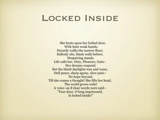 Locked Inside

          She beats upon her bolted door,
              With faint weak hands;
        Drearily walks the narrow floor;
        Sullenly sits, blank walls before;
                 Despairing stands.
      Life calls her, Duty, Pleasure, Gain–
               Her dreams respond;
    But the blank daylights wax and wane,
      Dull peace, sharp agony, slow pain–
                  No hope beyond.
 Till she comes a thought! She lifts her head,
              The world grows wide!
      A voice–as if clear words were said–
        "Your door, O long imprisonéd,
                 Is locked inside!"
 