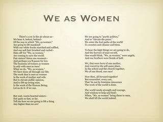 We as Women
      There's a cry in the air about us–      We are going to "purify politics,"
We hear it, before, behind–                   And to "elevate the press."
Of the way in which "We, as women,"           We enter the foul paths of the world
Are going to lift mankind!                    To sweeten and cleanse and bless.
With our white frocks starched and ruffled,
And our soft hair brushed and curled–         To hear the high things we are going to do,
Hats off! for "We, as women,"                 And the horrors of man we tell,
Are coming to save the world.                 One would think, "We, as women," were angels,
Fair sisters! listen one moment–              And our brothers were fiends of hell.
And perhaps you'll pause for ten:
The business of women as women                We, that were born of one mother,
Is only with men as men!                      And reared in the self-same place,
What we do, "We, as women,"                   In the school and the church together,
We have done all through our life;            We of one blood, one race!
The work that is ours as women
Is the work of mother and wife.               Now then, all forward together!
But to elevate public opinion,                But remember, every one,
And to lift up erring man,                    That 'tis not by feminine innocence
Is the work of the Human Being;               The work of the world is done.
Let us do it–if we can.
                                              The world needs strength and courage,
                                              And wisdom to help and feed–
But wait, warm-hearted sisters–               When, "We, as women" bring these to man,
Not quite so fast, so far.                    We shall lift the world indeed.
Tell me how we are going to lift a thing
Any higher than we are!
 