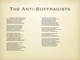 The Anti-Suffragists
       Fashionable women in luxurious homes,           And selfish women–pigs in petticoats–
With men to feed them, clothe them, pay their bills,   Rich, poor, wise, unwise, top or bottom round,
Bow, doff the hat, and fetch the handkerchief;         But all sublimely innocent of thought,
Hostess or guest; and always so supplied               And guiltless of ambition, save the one
With graceful deference and courtesy;                  Deep, voiceless aspiration–to be fed!
Surrounded by their horses, servants, dogs–            These have no use for rights or duties more.
These tell us they have all the rights they want.      Duties today are more than they can meet,
                                                       And law insures their right to clothes and food–
Successful women who have won their way                These tell us they have all the rights they want.
Alone, with strength of their unaided arm,
Or helped by friends, or softly climbing up            And, more's the pity, some good women too;
By the sweet aid of "woman's influence";               Good, conscientious women with ideas;
Successful any way, and caring naught                  Who think–or think they think–that woman's cause
For any other woman's unsuccess–                       Is best advanced by letting it alone;
These tell us they have all the rights they want.      That she somehow is not a human thing,

Religious women of the feebler sort–                   And not to be helped on by human means,
Not the religion of a righteous world,                 Just added to humanity–an "L"–
A free, enlightened, upward-reaching world,            A wing, a branch, an extra, not mankind–
But the religion that considers life                   These tell us they have all the rights they want.
As something to back out of !– whose ideal
Is to renounce, submit, and sacrifice.
Counting on being patted on the head                   And out of these has come a monstrous thing,
And given a high chair when they get to heaven–        A strange, down-sucking whirlpool of disgrace,
These tell us they have all the rights they want.      Women uniting against womanhood,
                                                       And using that great name to hide their sin!
                                                       Vain are their words as that old king's command
Ignorant women–college bred sometimes,                 Who set his will against the rising tide.
But ignorant of life's realities                       But who shall measure the historic shame
And principles of righteous government,                Of these poor traitors–traitors are they all–
And how the privileges they enjoy                      To great Democracy and Womanhood!
Were won with blood and tears by those before–
Those they condemn, whose ways they now oppose;
Saying, "Why not let well enough alone?"
Our world is very pleasant as it is"–
These tell us they have all the rights they want.
 