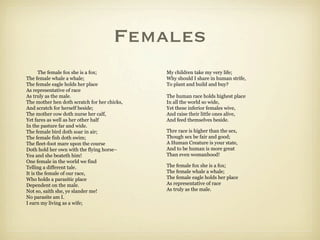 Females
       The female fox she is a fox;           My children take my very life;
The female whale a whale;                     Why should I share in human strife,
The female eagle holds her place              To plant and build and buy?
As representative of race
As truly as the male.                         The human race holds highest place
The mother hen doth scratch for her chicks,   In all the world so wide,
And scratch for herself beside;               Yet these inferior females wive,
The mother cow doth nurse her calf,           And raise their little ones alive,
Yet fares as well as her other half           And feed themselves beside.
In the pasture far and wide.
The female bird doth soar in air;             Thre race is higher than the sex,
The female fish doth swim;                    Though sex be fair and good;
The fleet-foot mare upon the course           A Human Creature is your state,
Doth hold her own with the flying horse–      And to be human is more great
Yea and she beateth him!                      Than even womanhood!
One female in the world we find
Telling a different tale.                     The female fox she is a fox;
It is the female of our race,                 The female whale a whale;
Who holds a parasitic place                   The female eagle holds her place
Dependent on the male.                        As representative of race
Not so, saith she, ye slander me!             As truly as the male.
No parasite am I.
I earn my living as a wife;
 