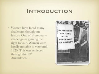 Introduction

• Women have faced many
  challenges though out
  history. One of those many
  challenges is gaining the
  right to vote. Women were
  legally not able to vote until
  1920. This was achieved
  through the 19th
  Amendment.
 