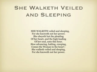 She Walketh Veiled
   and Sleeping

    SHE WALKETH veiled and sleeping,
     For she knoweth not her power;
       She obeyeth but the pleading
    Of her heart, and the high leading
        Of her soul, unto this hour.
    Slow advancing, halting, creeping,
     Comes the Woman to the hour!–
     She walketh veiled and sleeping,
     For she knoweth not her power.
 