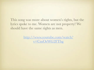 This song was more about women’s rights, but the
lyrics spoke to me. Women are not property! We
should have the same rights as men.

        http://www.youtube.com/watch?
              v=CmOrWG2FTbg
 