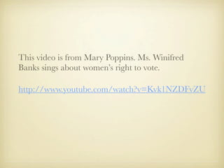 This video is from Mary Poppins. Ms. Winifred
Banks sings about women’s right to vote.

http://www.youtube.com/watch?v=Kvk1NZDFvZU
 