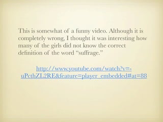 This is somewhat of a funny video. Although it is
completely wrong, I thought it was interesting how
many of the girls did not know the correct
deﬁnition of the word “suffrage.”

      http://www.youtube.com/watch?v=-
 uPcthZL2RE&feature=player_embedded#at=88
 