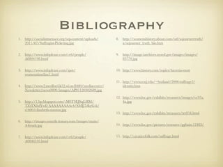 Bibliography
1.   http://socialistmenace.org/wp-content/uploads/    8.   http://womenshistory.about.com/od/sojournertruth/
     2011/07/Suffragist-Picketing.jpg                       a/sojourner_truth_bio.htm


2.   http://www.infoplease.com/ce6/people/             9.   http://image.iarchives.nysed.gov/images/images/
     A0804198.html                                          83774.jpg


3.   http://www.infoplease.com/spot/                   10. http://www.history.com/topics/lucretia-mott
     womenstimeline1.html

                                                       11. http://www.tcnj.edu/~borland/2006-suffrage2/
4.   http://www2.medford.k12.wi.us:8400/mediacenter/       identity.htm
     Newsletter/news0809/images/AP01120302689.jpg

                                                       12. http://www.loc.gov/exhibits/treasures/images/vc97a.
5.   http://1.bp.blogspot.com/-M0T9EJSqLHM/                4a.jpg
     TZtTXfufYwI/AAAAAAAAAc4/SMIJ7dkyG-k/
     s1600/elizabeth-stanton.jpg
                                                       13. http://www.loc.gov/exhibits/treasures/trr054.html

6.   http://images.yourdictionary.com/images/main/
     A4truth.jpg                                       14. http://www.loc.gov/pictures/resource/ggbain.12483/


7.   http://www.infoplease.com/ce6/people/             15. http://creativefolk.com/suffrage.html
     A0846516.html
 