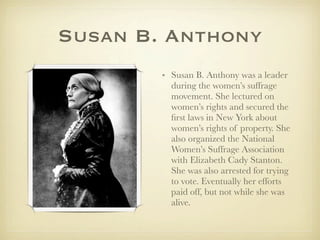 Susan B. Anthony
        • Susan B. Anthony was a leader
          during the women’s suffrage
          movement. She lectured on
          women’s rights and secured the
          ﬁrst laws in New York about
          women’s rights of property. She
          also organized the National
          Women’s Suffrage Association
          with Elizabeth Cady Stanton.
          She was also arrested for trying
          to vote. Eventually her efforts
          paid off, but not while she was
          alive.
 