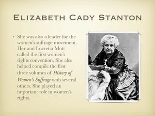Elizabeth Cady Stanton
• She was also a leader for the
  women’s suffrage movement.
  Her and Lucretia Mott
  called the ﬁrst women’s
  rights convention. She also
  helped compile the ﬁrst
  three volumes of History of
  Women’s Suffrage with several
  others. She played an
  important role in women’s
  rights.
 