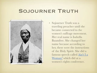 Sojourner Truth
       • Sojourner Truth was a
         traveling preacher until she
         became connected to the
         women’s suffrage movement.
         Her real name is Isabella
         Baumfree. She changed her
         name because according to
         her, these were the instructions
         of the Holy Spirit. She did a
         famous speech called Ain't I a
         Woman? which did at a
         women’s rights conference.
 