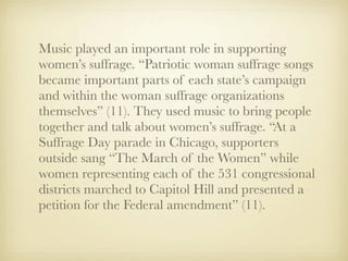 Music played an important role in supporting
women’s suffrage. “Patriotic woman suffrage songs
became important parts of each state’s campaign
and within the woman suffrage organizations
themselves” (11). They used music to bring people
together and talk about women’s suffrage. “At a
Suffrage Day parade in Chicago, supporters
outside sang “The March of the Women” while
women representing each of the 531 congressional
districts marched to Capitol Hill and presented a
petition for the Federal amendment” (11).
 