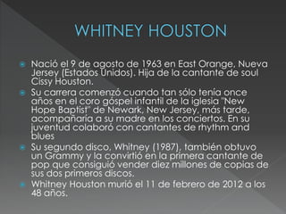  Nació el 9 de agosto de 1963 en East Orange, Nueva
Jersey (Estados Unidos). Hija de la cantante de soul
Cissy Houston.
 Su carrera comenzó cuando tan sólo tenía once
años en el coro góspel infantil de la iglesia "New
Hope Baptist" de Newark, New Jersey, más tarde,
acompañaría a su madre en los conciertos. En su
juventud colaboró con cantantes de rhythm and
blues
 Su segundo disco, Whitney (1987), también obtuvo
un Grammy y la convirtió en la primera cantante de
pop que consiguió vender diez millones de copias de
sus dos primeros discos.
 Whitney Houston murió el 11 de febrero de 2012 a los
48 años.
 