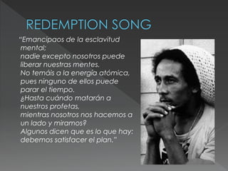 “Emancipaos de la esclavitud
mental;
nadie excepto nosotros puede
liberar nuestras mentes.
No temáis a la energía atómica,
pues ninguno de ellos puede
parar el tiempo.
¿Hasta cuándo matarán a
nuestros profetas,
mientras nosotros nos hacemos a
un lado y miramos?
Algunos dicen que es lo que hay:
debemos satisfacer el plan.”
 