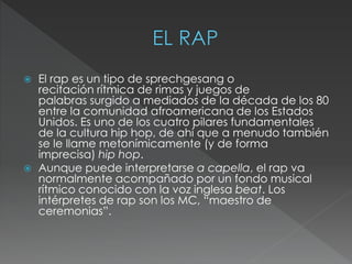  El rap es un tipo de sprechgesang o
recitación rítmica de rimas y juegos de
palabras surgido a mediados de la década de los 80
entre la comunidad afroamericana de los Estados
Unidos. Es uno de los cuatro pilares fundamentales
de la cultura hip hop, de ahí que a menudo también
se le llame metonímicamente (y de forma
imprecisa) hip hop.
 Aunque puede interpretarse a capella, el rap va
normalmente acompañado por un fondo musical
rítmico conocido con la voz inglesa beat. Los
intérpretes de rap son los MC, “maestro de
ceremonias”.
 