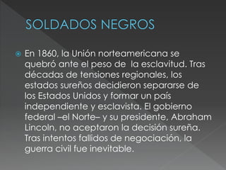  En 1860, la Unión norteamericana se
quebró ante el peso de la esclavitud. Tras
décadas de tensiones regionales, los
estados sureños decidieron separarse de
los Estados Unidos y formar un país
independiente y esclavista. El gobierno
federal –el Norte– y su presidente, Abraham
Lincoln, no aceptaron la decisión sureña.
Tras intentos fallidos de negociación, la
guerra civil fue inevitable.
 