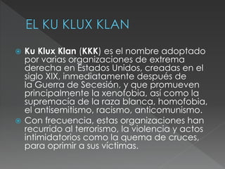  Ku Klux Klan (KKK) es el nombre adoptado
por varias organizaciones de extrema
derecha en Estados Unidos, creadas en el
siglo XIX, inmediatamente después de
la Guerra de Secesión, y que promueven
principalmente la xenofobia, así como la
supremacía de la raza blanca, homofobia,
el antisemitismo, racismo, anticomunismo.
 Con frecuencia, estas organizaciones han
recurrido al terrorismo, la violencia y actos
intimidatorios como la quema de cruces,
para oprimir a sus víctimas.
 