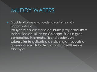  Muddy Waters es uno de los artistas más
importantes e
influyente en la historia del blues y rey absoluto e
indiscutido del Blues de Chicago. Fue un gran
compositor, intérprete, "bandleader", un
sobresaliente guitarrista de slide, gran vocalista,
ganándose el título de "patriarca del Blues de
Chicago".
 