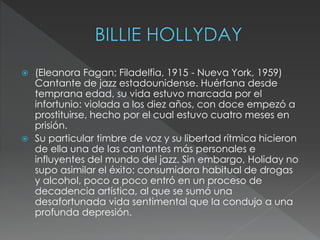 (Eleanora Fagan; Filadelfia, 1915 - Nueva York, 1959)
Cantante de jazz estadounidense. Huérfana desde
temprana edad, su vida estuvo marcada por el
infortunio: violada a los diez años, con doce empezó a
prostituirse, hecho por el cual estuvo cuatro meses en
prisión.
 Su particular timbre de voz y su libertad rítmica hicieron
de ella una de las cantantes más personales e
influyentes del mundo del jazz. Sin embargo, Holiday no
supo asimilar el éxito: consumidora habitual de drogas
y alcohol, poco a poco entró en un proceso de
decadencia artística, al que se sumó una
desafortunada vida sentimental que la condujo a una
profunda depresión.
 