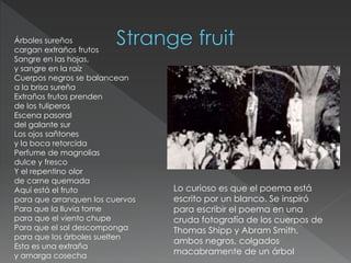 Árboles sureños
cargan extraños frutos
Sangre en las hojas,
y sangre en la raíz
Cuerpos negros se balancean
a la brisa sureña
Extraños frutos prenden
de los tuliperos
Escena pasoral
del galante sur
Los ojos sañtones
y la boca retorcida
Perfume de magnolias
dulce y fresco
Y el repentino olor
de carne quemada
Aquí está el fruto
para que arranquen los cuervos
Para que la lluvia tome
para que el viento chupe
Para que el sol descomponga
para que los árboles suelten
Esta es una extraña
y amarga cosecha
Lo curioso es que el poema está
escrito por un blanco. Se inspiró
para escribir el poema en una
cruda fotografía de los cuerpos de
Thomas Shipp y Abram Smith,
ambos negros, colgados
macabramente de un árbol
 
