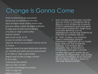 Hubo ocasiones en las que pensé
pensé que no resistiría mucho más
pero de algún modo ahora mismo creo
que soy capaz, capaz de seguir adelante
Te digo que ha sido mucho tiempo
y ha sido un viaje cuesta arriba
todo el camino
pero yo sé, yo sé, yo sé
sé que mi cambio va a llegar
Algunas veces tuve que llorar toda la noche
Sí, lo hice
Algunas veces tuve que darme por vencida
por aquello que sabía que era equivocado
Sí, ha sido un viaje cuesta arriba
Seguro que ha sido un largo camino
Sí, lo ha sido
cada paso del camino
pero yo creo, yo creo
que esta noche llega mi cambio
Yeah, te digo eso
Llega mi cambio.
 Sam Cooke escribió esta canción
que se volvió un emblema de la
época y una síntesis de lo que la
música representó para esa gran
masa de la población negra que
buscaba terminar con la
segregación racial que todavía se
imponía en estados del sur.
 En 1963, Cooke y sus músicos
fueron arrestados porque
intentaron registrarse en un motel
para blancos. Ese incidente,
sumado a la muerte de su
pequeño hijo, lo llevaron a
componer esta gran canción
 La letra de cuenta parte de sus
orígenes en Clarksdale, que podía
ser como la historia de la mayoría
de los negros del sur, y tenía un
mensaje esperanzador.
 