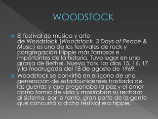  El festival de música y arte
de Woodstock (Woodstock. 3 Days of Peace &
Music) es uno de los festivales de rock y
congregación Hippie más famosos e
importantes de la historia. Tuvo lugar en una
granja de Bethel, Nueva York, los días 15, 16, 17
y la madrugada del 18 de agosto de 1969.
 Woodstock se convirtió en el icono de una
generación de estadounidenses hastiada de
las guerras y que pregonaba la paz y el amor
como forma de vida y mostraban su rechazo
al sistema, por lo tanto, gran parte de la gente
que concurrió a dicho festival era hippie.
 