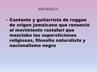 BOB MARLEY:
• Cantante y guitarrista de reggae
de origen jamaicano que renunció
al movimiento rastafari que
mezclaba las supersticiones
religiosas, filosofía naturalista y
nacionalismo negro
 
