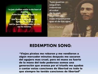 REDEMPTION SONG:
“Viejos piratas me robaron y me vendieron a
algún mercader minutos después me sacaron
del agujero mas cruel. pero mi mano es fuerte
de la mano del todo poderoso somos una
generación que avanza por el triunfo me ayudas
a cantar estas canciones de libertad es todo lo
que siempre he tenido canciones de libertad”
 