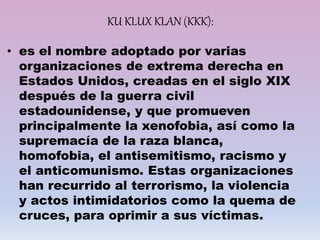 KU KLUX KLAN (KKK):
• es el nombre adoptado por varias
organizaciones de extrema derecha en
Estados Unidos, creadas en el siglo XIX
después de la guerra civil
estadounidense, y que promueven
principalmente la xenofobia, así como la
supremacía de la raza blanca,
homofobia, el antisemitismo, racismo y
el anticomunismo. Estas organizaciones
han recurrido al terrorismo, la violencia
y actos intimidatorios como la quema de
cruces, para oprimir a sus víctimas.
 