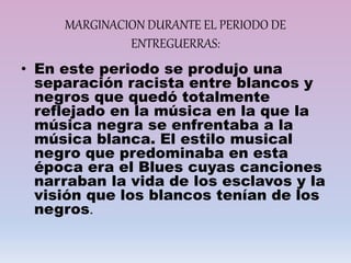 MARGINACION DURANTE EL PERIODO DE
ENTREGUERRAS:
• En este periodo se produjo una
separación racista entre blancos y
negros que quedó totalmente
reflejado en la música en la que la
música negra se enfrentaba a la
música blanca. El estilo musical
negro que predominaba en esta
época era el Blues cuyas canciones
narraban la vida de los esclavos y la
visión que los blancos tenían de los
negros.
 